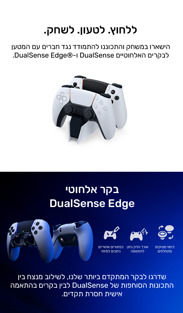 ללחוץ. לטעון. לשחק.
הישארו במשחק והתכוננו להתמודד נגד חברים עם המטען לבקרים האלחוטיים DualSense ו-DualSense Edge®
בקר אלחוטי DualSense Edge
שדרגו לבקר המתקדם ביותר שלנו, לשילוב מנצח בין התכונות הסוחפות של DualSense לבין בקרים בהתאמה אישית חסרת תקדים.
מכסי מוט מתחלפים
אורך הדק ניתן להתאמה
כפתורים אחוריים ניתנים למיפוי