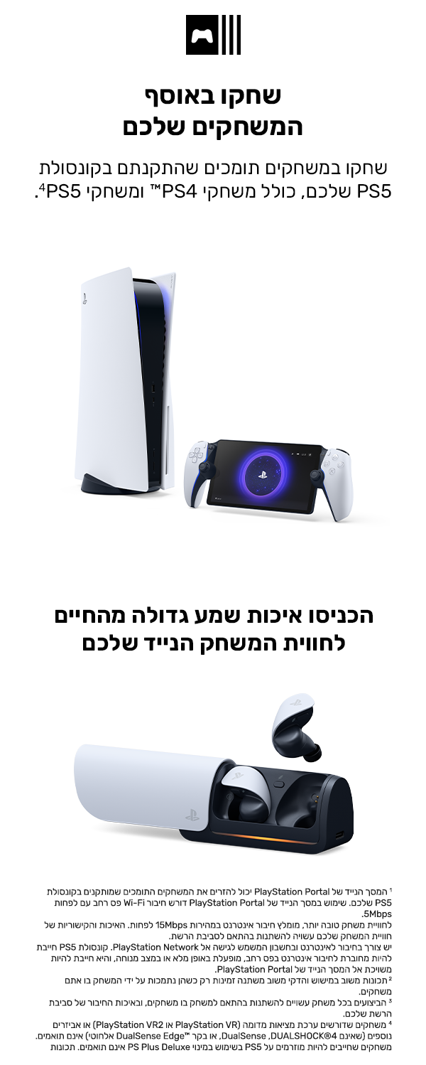 שחקו באוסף המשחקים שלכם
שחקו במשחקים תומכים שהתקנתם בקונסולת PS5 שלכם, כולל משחקי PS4™ ומשחקי PS5.4
הכניסו איכות שמע גדולה מהחיים לחווית המשחק הנייד שלכם
האוזניות האלחוטיות PULSE Explore™ מתחברות ישירות אל המסך הנייד באמצעות טכנולוגיית PlayStation Link™ כדי להשמיע לכם את המשחק במהירות שיא.
1 המסך הנייד של PlayStation Portal יכול להזרים את המשחקים התומכים שמותקנים בקונסולת PS5 שלכם. שימוש במסך הנייד של PlayStation Portal דורש חיבור Wi-Fi פס רחב עם לפחות 5Mbps. לחוויית משחק טובה יותר, מומלץ חיבור אינטר