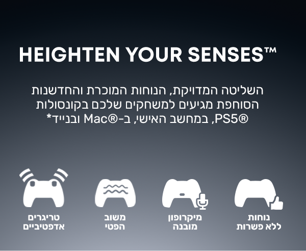 HEIGHTEN YOUR SENSES™
השליטה המדויקת, הנוחות המוכרת והחדשנות הסוחפת מגיעים למשחקים שלכם בקונסולות PS5®, במחשב האישי, ב-Mac® ובנייד*
נוחות ללא פשרות
מיקרופון מובנה
משוב במישוש
טריגרים אדפטיביים
