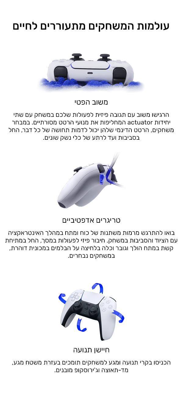 עולמות המשחקים מתעוררים לחיים
משוב הפטי
הרגישו משוב עם תגובה פיזית לפעולות שלכם במשחק עם שתי יחידות actuator המחליפות את מנועי הרטט מסורתיים. במבחר משחקים, הרטט הדינמי שלהן יכול לדמות תחושה של כל דבר, החל בסביבות ועד  של כלי נשק שונים.
אייקון של משחק בידיכם
נטען בקלות
הפעילו את הסוללה המובנית באמצעות יציאת ®USB Type-C (כבל לא כלול).
חיישן תנועה
הכניסו בקרי תנועה ומגע למשחקים תומכים בעזרת משטח מגע, מד-תאוצה וג'ירוסקופ מובנים. 
נוחות ללא פשרות
תיהנו מעיצוב נוח ומפותח עם פריסה אייקונית וידיות משופרות.