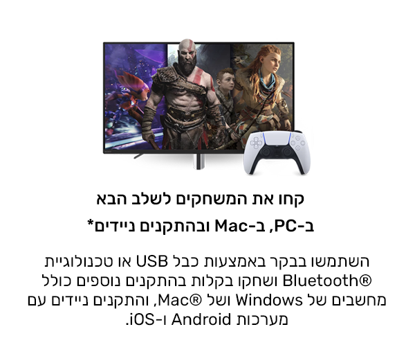 קחו את המשחקים לשלב הבא במחשב האישי, ב-Mac ובהתקנים ניידים*
השתמשו בבקר באמצעות כבל USB או טכנולוגיית Bluetooth® ושחקו בקלות בהתקנים נוספים כולל מחשבים של Windows ושל Mac®, והתקנים ניידים עם מערכות Android ו-iOS.