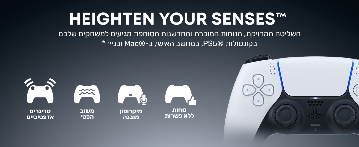 HEIGHTEN YOUR SENSES™
השליטה המדויקת, הנוחות המוכרת והחדשנות הסוחפת מגיעים למשחקים שלכם בקונסולות PS5®, במחשב האישי, ב-Mac® ובנייד*
נוחות ללא פשרות
מיקרופון מובנה
משוב במישוש
טריגרים אדפטיביים