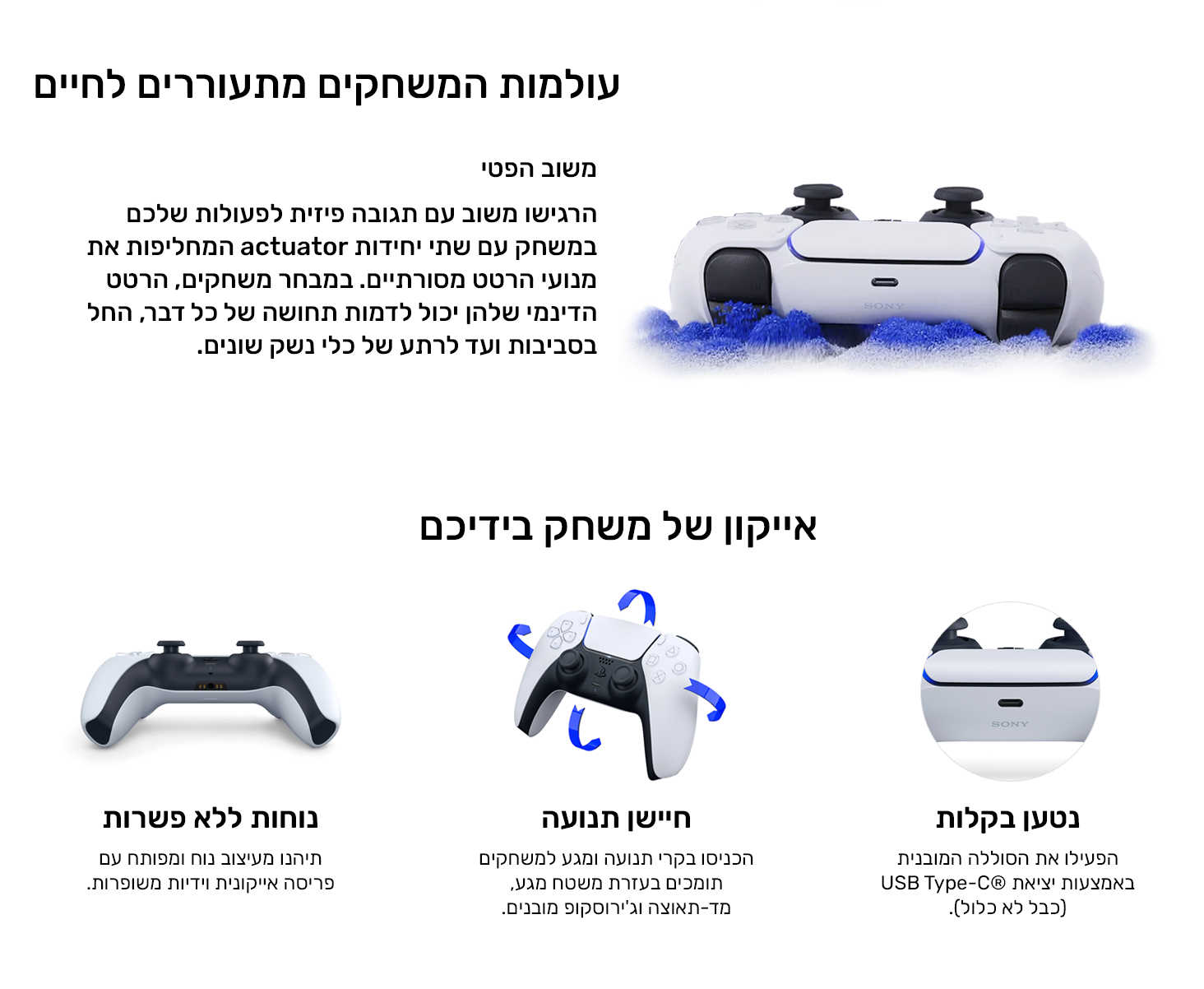 עולמות המשחקים מתעוררים לחיים
משוב הפטי
הרגישו משוב עם תגובה פיזית לפעולות שלכם במשחק עם שתי יחידות actuator המחליפות את מנועי הרטט מסורתיים. במבחר משחקים, הרטט הדינמי שלהן יכול לדמות תחושה של כל דבר, החל בסביבות ועד  של כלי נשק שונים.
אייקון של משחק בידיכם
נטען בקלות
הפעילו את הסוללה המובנית באמצעות יציאת ®USB Type-C (כבל לא כלול).
חיישן תנועה
הכניסו בקרי תנועה ומגע למשחקים תומכים בעזרת משטח מגע, מד-תאוצה וג'ירוסקופ מובנים. 
נוחות ללא פשרות
תיהנו מעיצוב נוח ומפותח עם פריסה אייקונית וידיות משופרות.