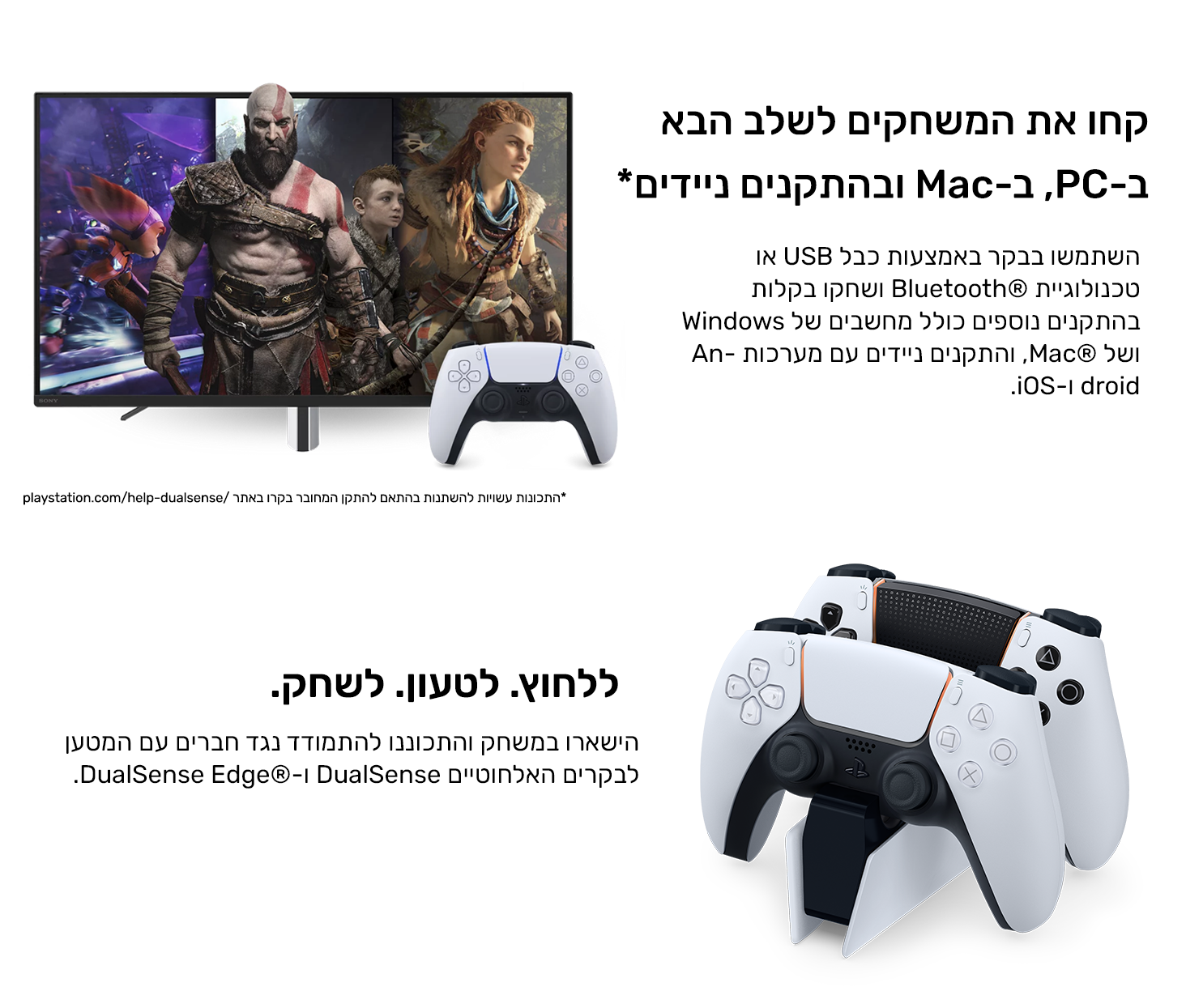 קחו את המשחקים לשלב הבא במחשב האישי, ב-Mac ובהתקנים ניידים*
השתמשו בבקר באמצעות כבל USB או טכנולוגיית Bluetooth® ושחקו בקלות בהתקנים נוספים כולל מחשבים של Windows ושל Mac®, והתקנים ניידים עם מערכות Android ו-iOS. 
ללחוץ. לטעון. לשחק.
הישארו במשחק והתכוננו להתמודד נגד חברים עם המטען לבקרים האלחוטיים DualSense ו-DualSense Edge®.
