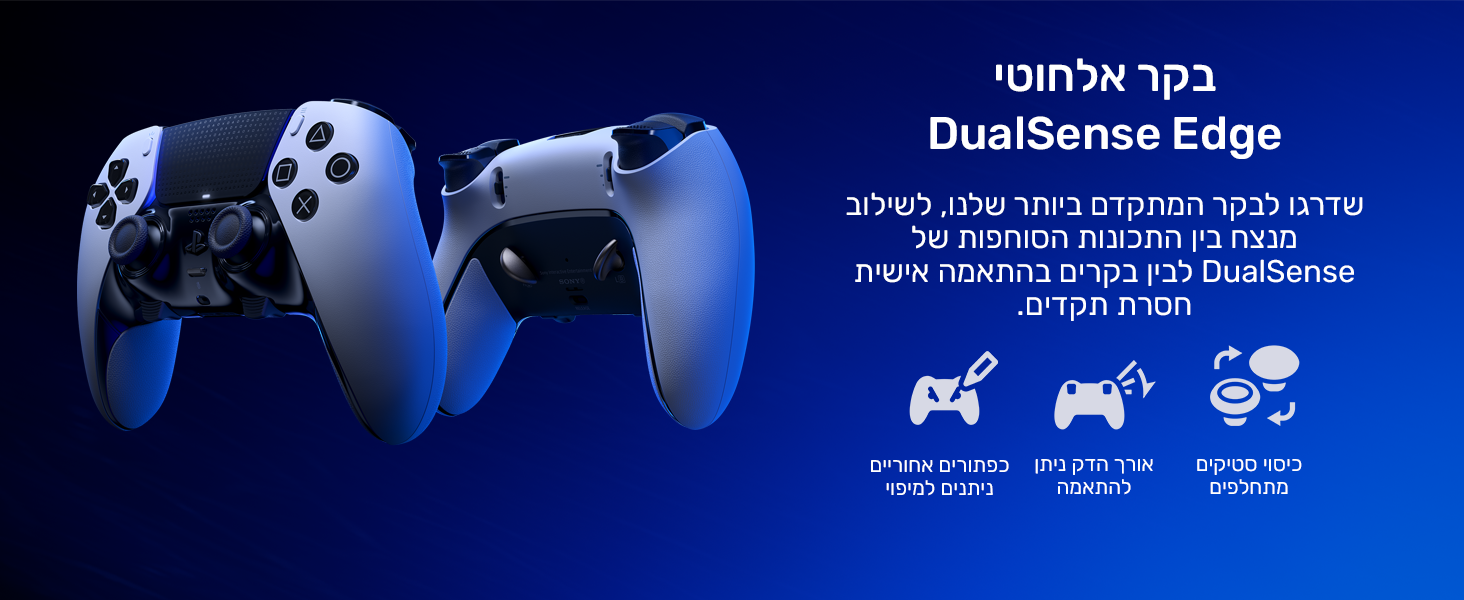 בקר אלחוטי DualSense Edge
שדרגו לבקר המתקדם ביותר שלנו, לשילוב מנצח בין התכונות הסוחפות של DualSense לבין בקרים בהתאמה אישית חסרת תקדים.
מכסי מוט מתחלפים
אורך הדק ניתן להתאמה
כפתורים אחוריים ניתנים למיפוי