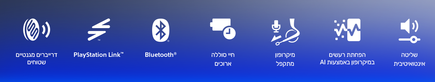 דרייברים מגנטיים שטוחים
PlayStation Link™‎
Bluetooth®‎
חיי סוללה ארוכים
מיקרופון מתקפל
הפחתת רעשים במיקרופון באמצעות AI
שליטה אינטואיטיבית
דרייברים מגנטיים שטוחים
