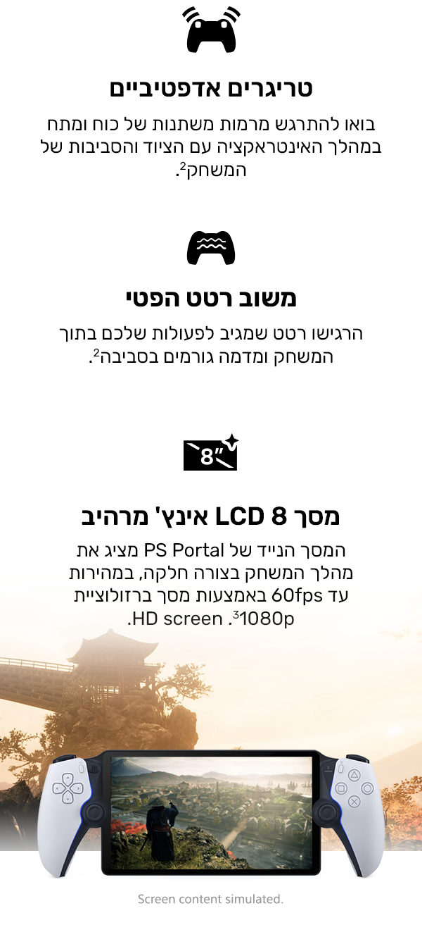 הדקי משוב משתנה
בואו להתרגש מרמות משתנות של כוח ומתח במהלך האינטראקציה עם הציוד והסביבות של המשחק.2
משוב במישוש
הרגישו רטט שמגיב לפעולות שלכם בתוך המשחק ומדמה גורמים בסביבה.2
מסך LCD 8 אינץ' מרהיב
המסך הנייד של PS Portal מציג את מהלך המשחק בצורה חלקה, במהירות עד 60fps באמצעות מסך ברזולוציית 1080p‏3.