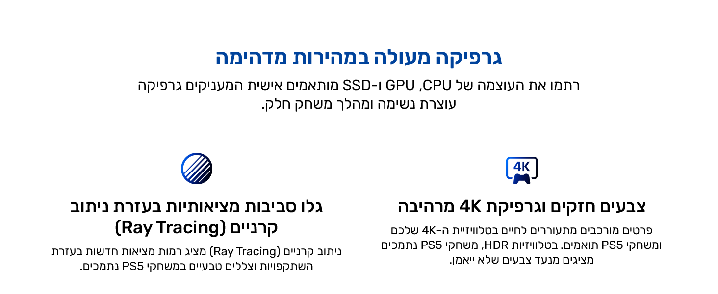 גרפיקה מעולה במהירות מדהימה. רתמו את העוצמה של CPU,‏ GPU ו-SSD מותאמים אישית המעניקים גרפיקה עוצרת נשימה ומהלך משחק חלק.