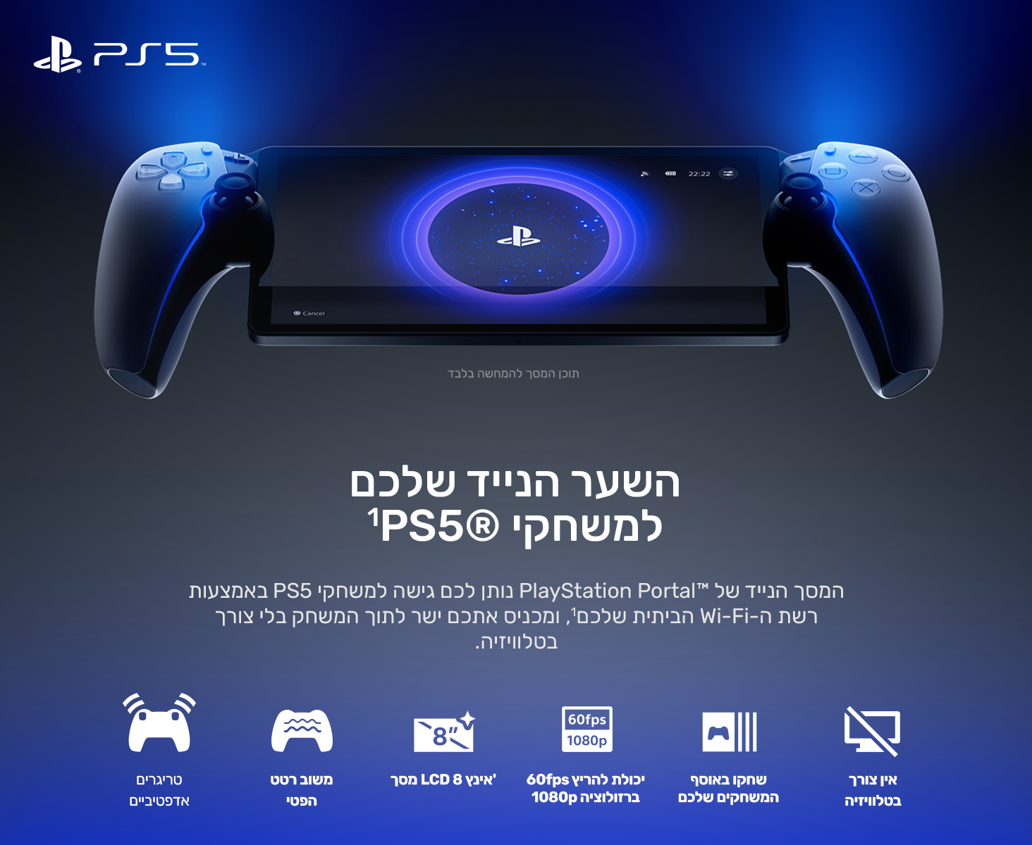 השער הנייד שלכם למשחקי PS5®‎‏1
המסך הנייד של PlayStation Portal™‎ נותן לכם גישה למשחקי PS5 באמצעות רשת ה-Wi-Fi הביתית שלכם1, ומכניס אתכם ישר לתוך המשחק בלי צורך בטלוויזיה.