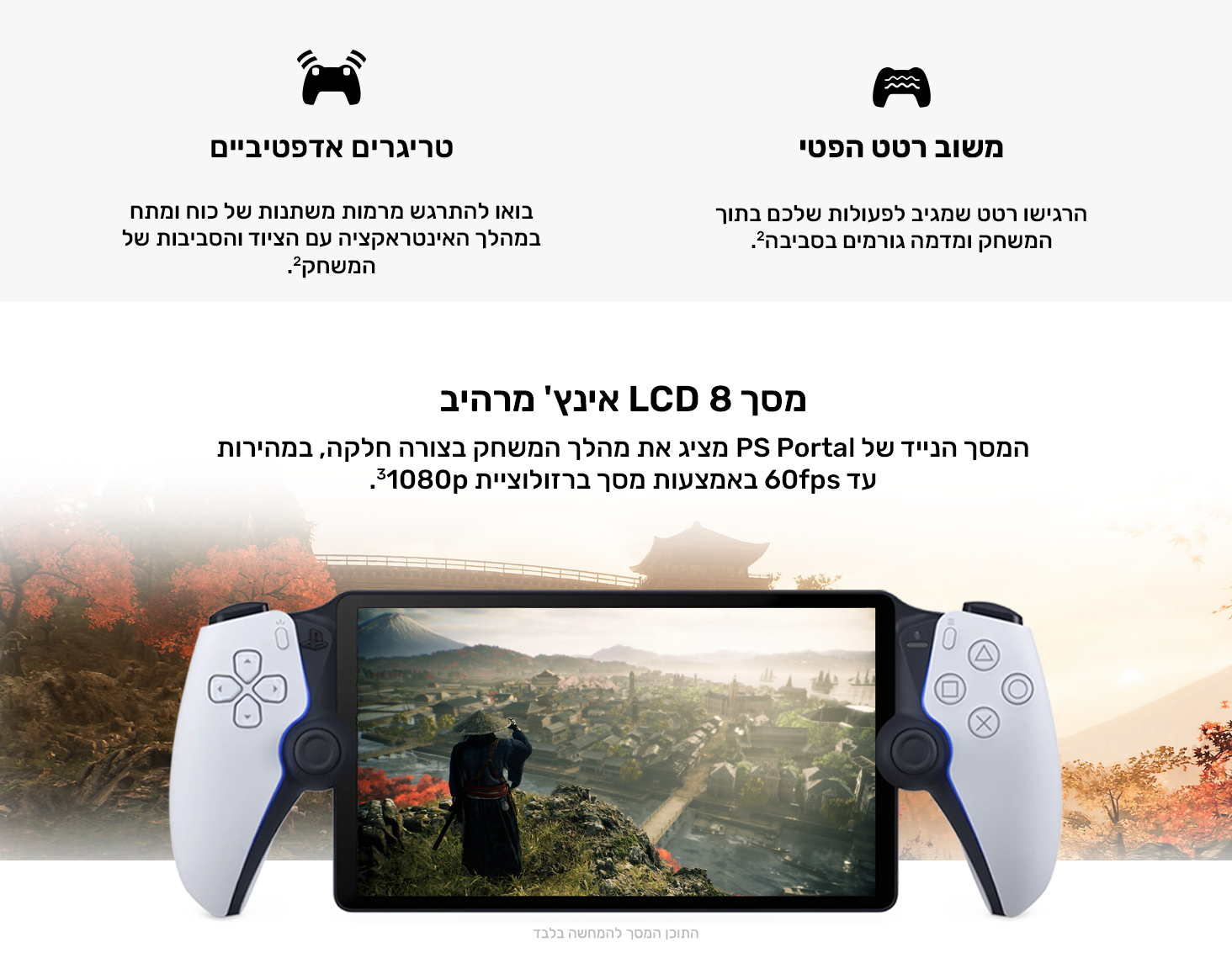 משוב במישוש
הרגישו רטט שמגיב לפעולות שלכם בתוך המשחק ומדמה גורמים בסביבה.2
הדקי משוב משתנה
בואו להתרגש מרמות משתנות של כוח ומתח במהלך האינטראקציה עם הציוד והסביבות של המשחק.2
מסך LCD 8 אינץ' מרהיב
המסך הנייד של PS Portal מציג את מהלך המשחק בצורה חלקה, במהירות עד 60fps באמצעות מסך ברזולוציית 1080p‏3.