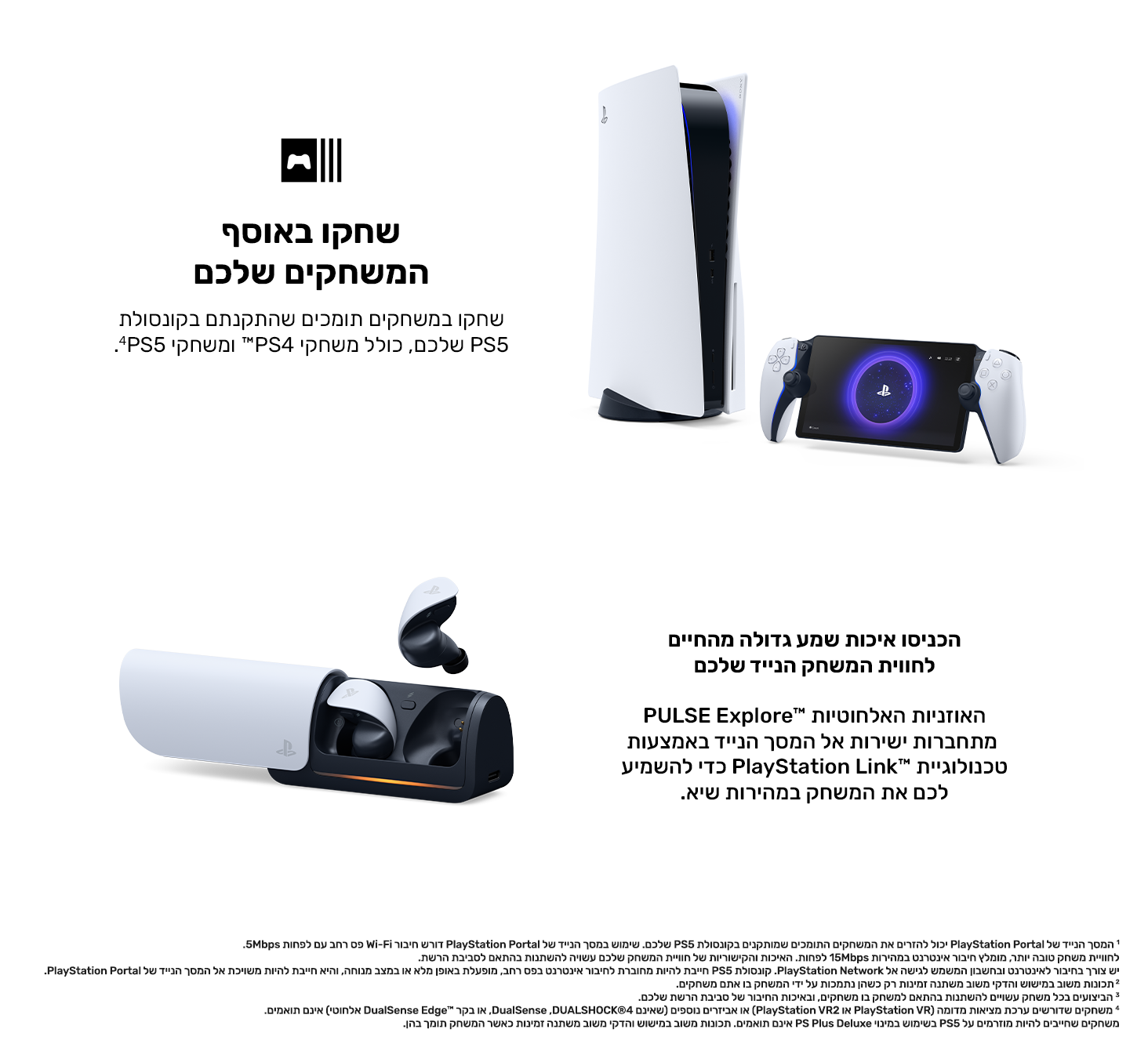 שחקו באוסף המשחקים שלכם
שחקו במשחקים תומכים שהתקנתם בקונסולת PS5 שלכם, כולל משחקי PS4™ ומשחקי PS5.‏4 
הכניסו איכות שמע גדולה מהחיים לחווית המשחק הנייד שלכם
האוזניות האלחוטיות PULSE Explore™‎ מתחברות ישירות אל המסך הנייד באמצעות טכנולוגיית PlayStation Link™‎ כדי להשמיע לכם את המשחק במהירות שיא. 
1 המסך הנייד של PlayStation Portal‎ יכול להזרים את המשחקים התומכים שמותקנים בקונסולת PS5 שלכם. שימוש במסך הנייד של PlayStation Portal‎ דורש חיבור Wi-Fi פס רחב עם לפחות 5Mbps. לחוויית משחק טובה יותר, מומלץ חיבור אינטר